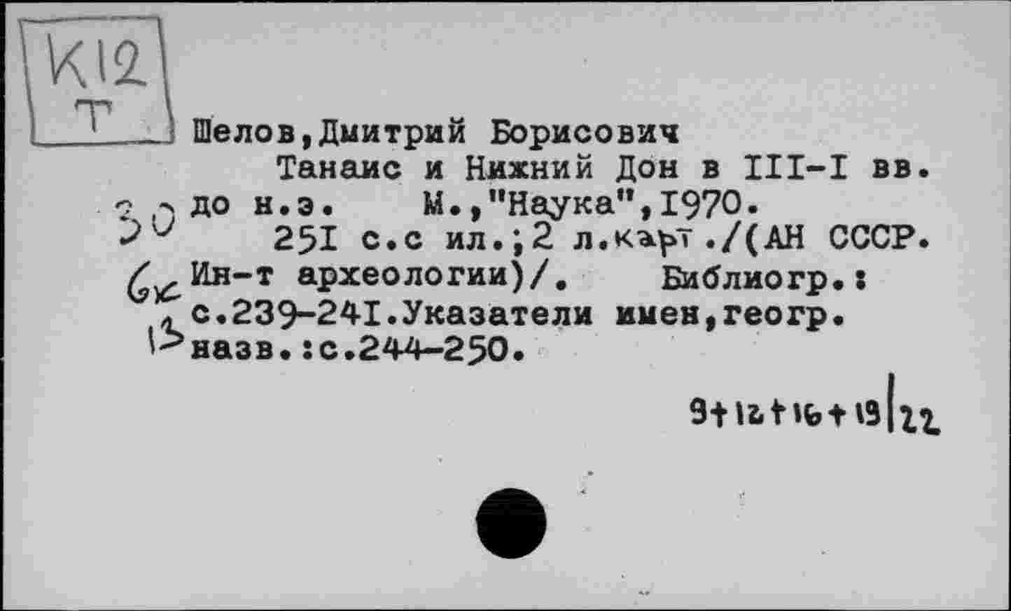 ﻿. Шелов,Дмитрий Борисович
Танаис и Нижний Дон в II1-І вв 2 > до н.э. М.,’’Наука”, 1970.
251 с.с ил.;2 л.к^т./(АН СССР £^Ин-т археологии)/, Библиогр. :
* с.239-241.Указатели имен,геогр.
''-’назв. îс.244—250.
9+U t lb t ІЗ IXX